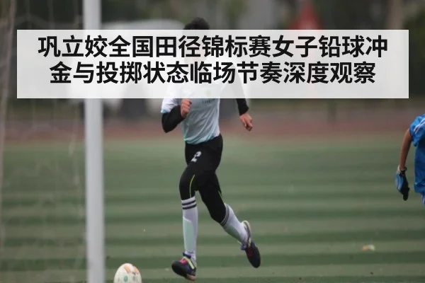 巩立姣全国田径锦标赛女子铅球冲金与投掷状态临场节奏深度观察